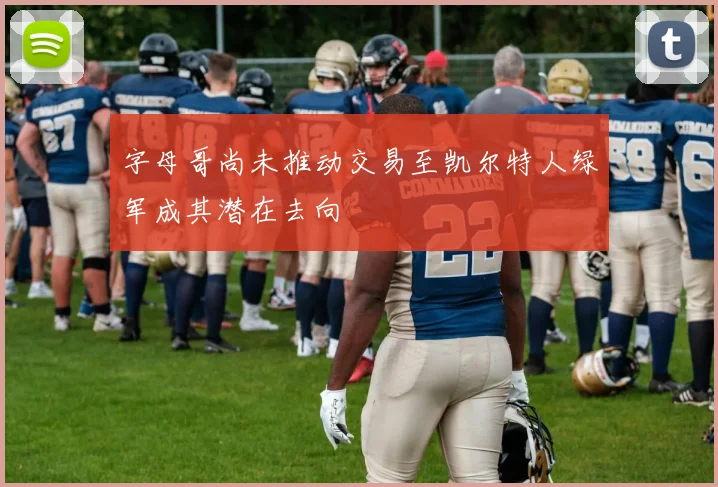 字母哥尚未推动交易至凯尔特人绿军成其潜在去向