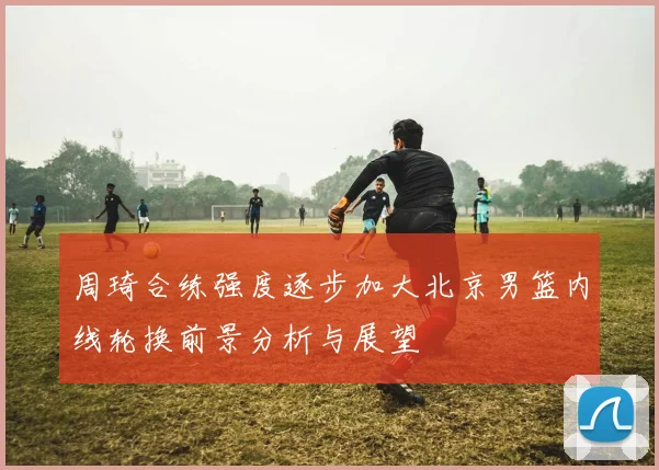 周琦合练强度逐步加大北京男篮内线轮换前景分析与展望